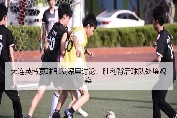 大连英博赢球引发深层讨论，胜利背后球队处境观察
